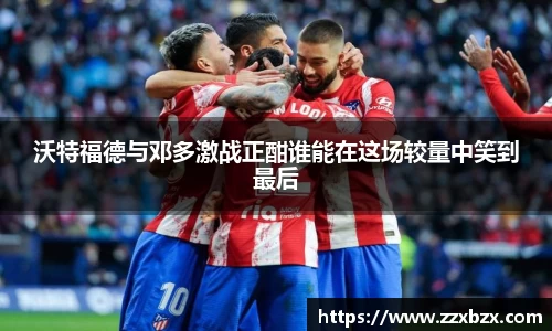 沃特福德与邓多激战正酣谁能在这场较量中笑到最后